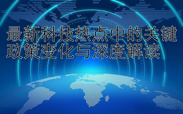 最新科技热点中的关键政策变化与深度解读